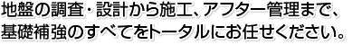 地盤の調査・設計から施工、アフター管理まで、基礎補強のすべてをトータルにお任せください。