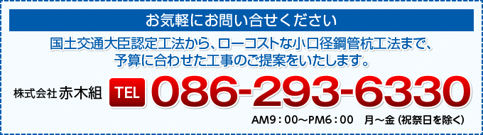 お気軽にお問い合せください | 国土交通大臣認定工法から、ローコストな小口径鋼管杭工法まで、予算に合わせた工事のご提案をいたします。 | 株式会社 赤木組 | TEL 086-293-6330 | AM9：00〜PM6：00　月〜金（祝祭日を除く） | メールでのお問い合わせはこちら