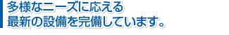 多様なニーズに応える最新の設備を完備しています。